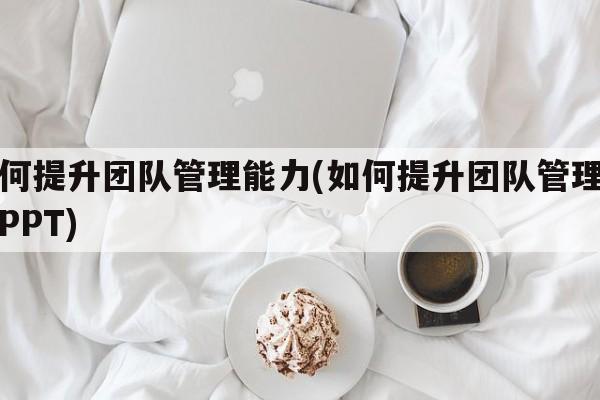 如何提升团队管理能力(如何提升团队管理能力PPT)